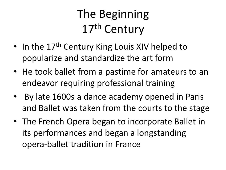 The Beginning 17 th Century In the 17 th Century King Louis XIV helped to popularize and standardize the art form He took ballet from a pastime for amateurs to an endeavor requiring professional training By late 1600s a dance academy opened in Paris and Ballet was taken from the courts to the stage The French Opera began to incorporate Ballet in its performances and began a longstanding opera-ballet tradition in France