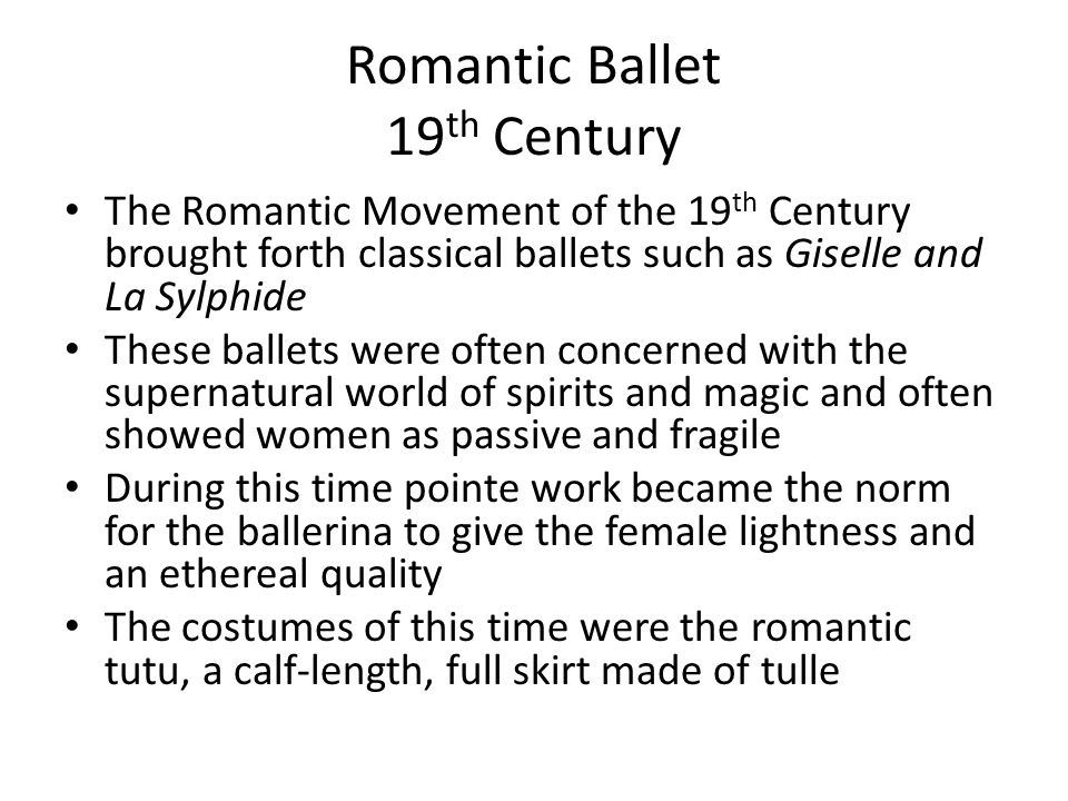 Romantic Ballet 19 th Century The Romantic Movement of the 19 th Century brought forth classical ballets such as Giselle and La Sylphide These ballets were often concerned with the supernatural world of spirits and magic and often showed women as passive and fragile During this time pointe work became the norm for the ballerina to give the female lightness and an ethereal quality The costumes of this time were the romantic tutu, a calf-length, full skirt made of tulle