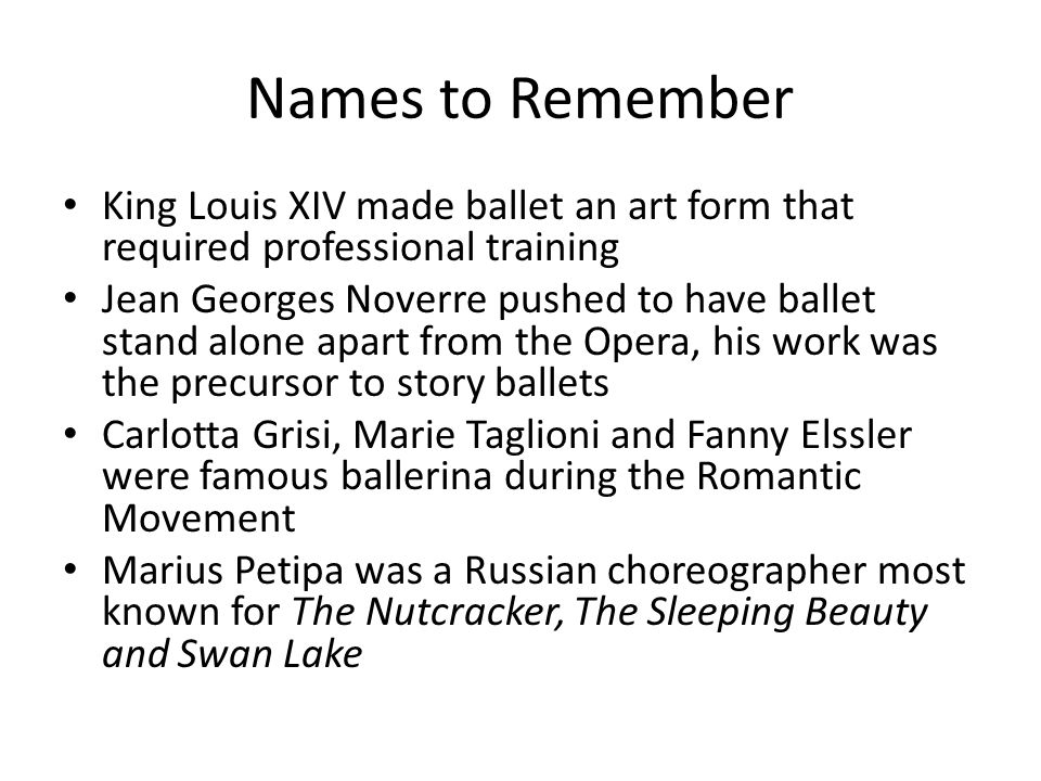 Names to Remember King Louis XIV made ballet an art form that required professional training Jean Georges Noverre pushed to have ballet stand alone apart from the Opera, his work was the precursor to story ballets Carlotta Grisi, Marie Taglioni and Fanny Elssler were famous ballerina during the Romantic Movement Marius Petipa was a Russian choreographer most known for The Nutcracker, The Sleeping Beauty and Swan Lake