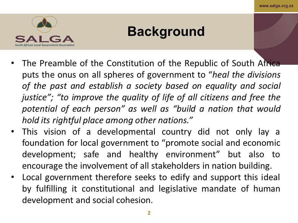 Background 2 The Preamble of the Constitution of the Republic of South Africa puts the onus on all spheres of government to heal the divisions of the past and establish a society based on equality and social justice ; to improve the quality of life of all citizens and free the potential of each person as well as build a nation that would hold its rightful place among other nations. This vision of a developmental country did not only lay a foundation for local government to promote social and economic development; safe and healthy environment but also to encourage the involvement of all stakeholders in nation building.