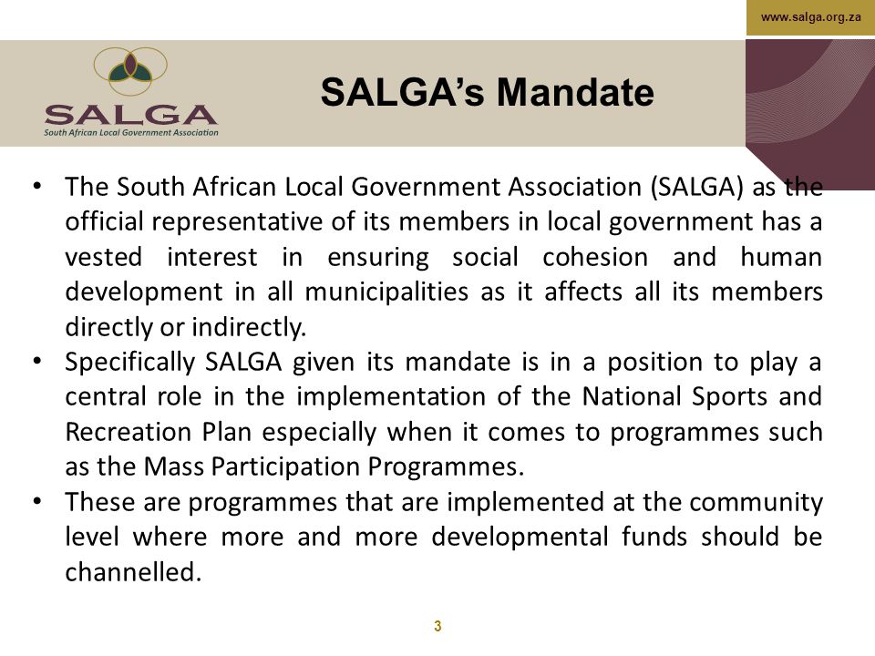 SALGA’s Mandate 3 The South African Local Government Association (SALGA) as the official representative of its members in local government has a vested interest in ensuring social cohesion and human development in all municipalities as it affects all its members directly or indirectly.