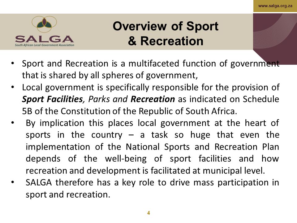 Overview of Sport & Recreation 4 Sport and Recreation is a multifaceted function of government that is shared by all spheres of government, Local government is specifically responsible for the provision of Sport Facilities, Parks and Recreation as indicated on Schedule 5B of the Constitution of the Republic of South Africa.
