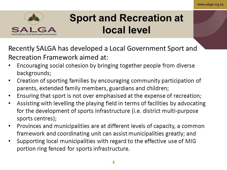 Sport and Recreation at local level 5 Recently SALGA has developed a Local Government Sport and Recreation Framework aimed at: Encouraging social cohesion by bringing together people from diverse backgrounds; Creation of sporting families by encouraging community participation of parents, extended family members, guardians and children; Ensuring that sport is not over emphasised at the expense of recreation; Assisting with levelling the playing field in terms of facilities by advocating for the development of sports infrastructure (i.e.