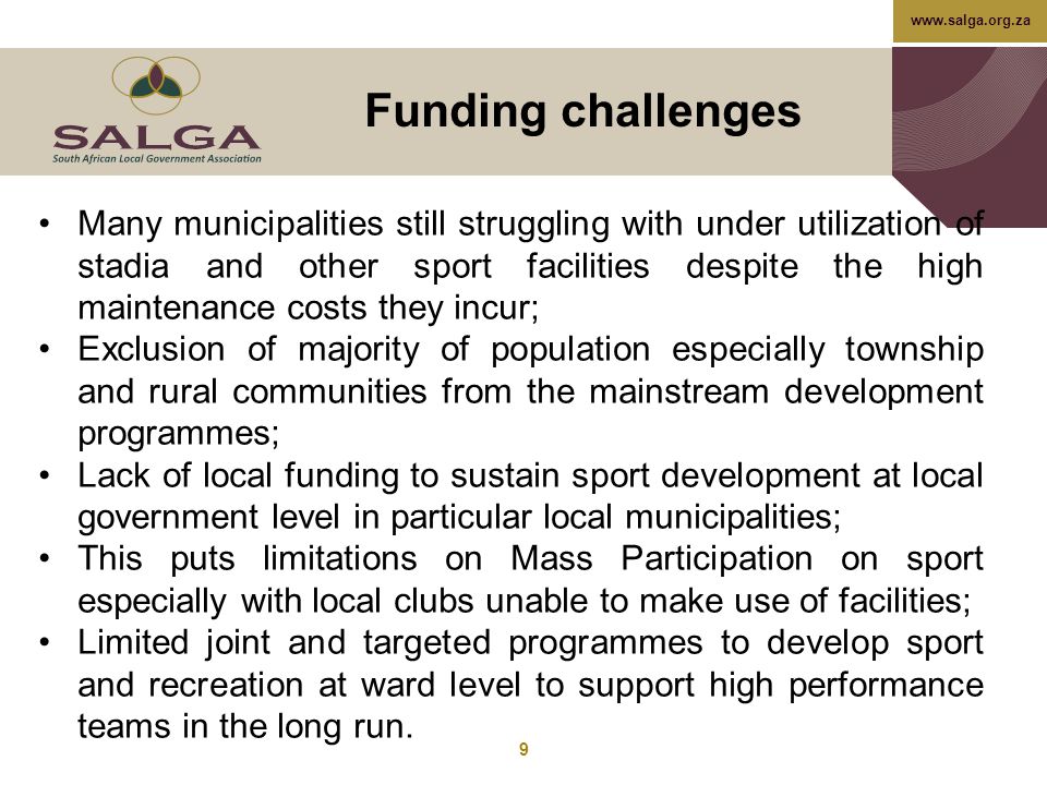 Funding challenges 9 Many municipalities still struggling with under utilization of stadia and other sport facilities despite the high maintenance costs they incur; Exclusion of majority of population especially township and rural communities from the mainstream development programmes; Lack of local funding to sustain sport development at local government level in particular local municipalities; This puts limitations on Mass Participation on sport especially with local clubs unable to make use of facilities; Limited joint and targeted programmes to develop sport and recreation at ward level to support high performance teams in the long run.