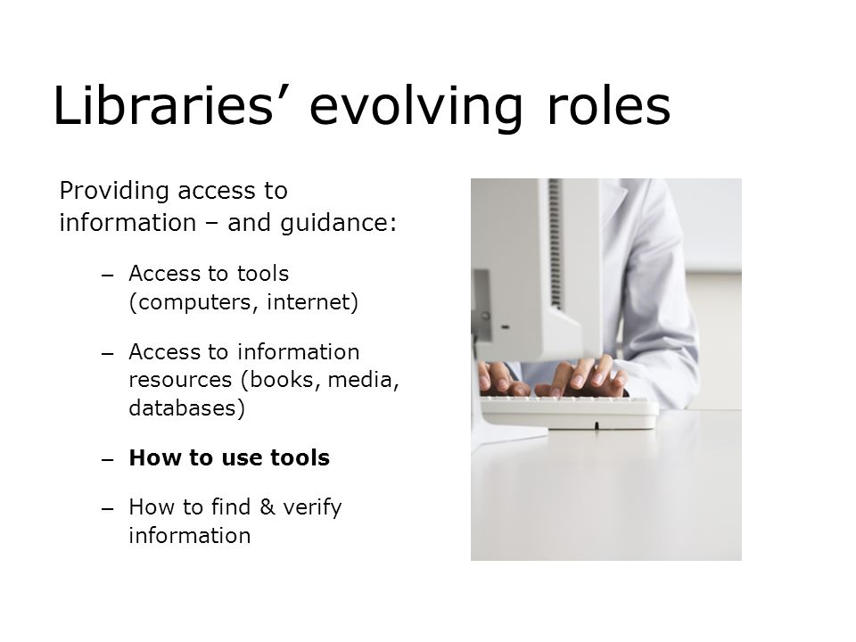 Libraries’ evolving roles Providing access to information – and guidance: – Access to tools (computers, internet) – Access to information resources (books, media, databases) – How to use tools – How to find & verify information