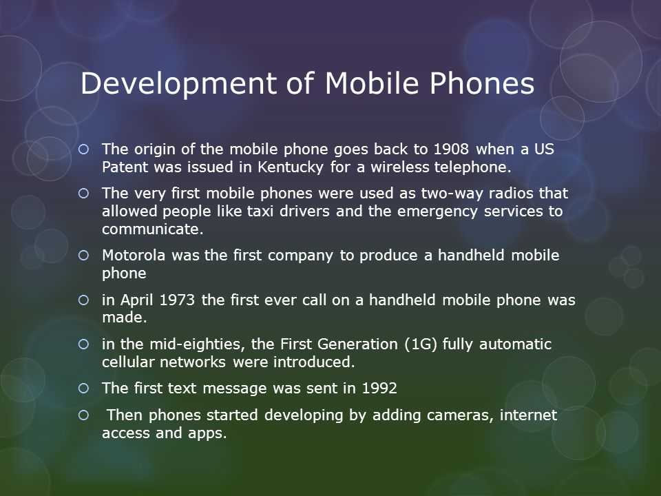 Development of Mobile Phones  The origin of the mobile phone goes back to 1908 when a US Patent was issued in Kentucky for a wireless telephone.