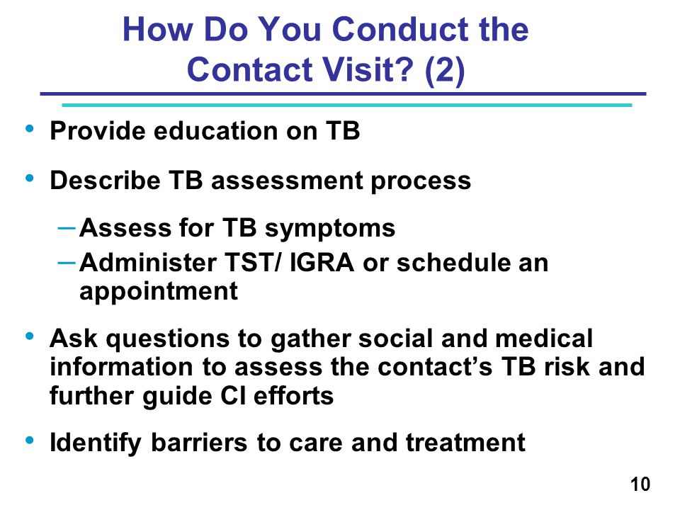 Provide education on TB Describe TB assessment process – Assess for TB symptoms – Administer TST/ IGRA or schedule an appointment Ask questions to gather social and medical information to assess the contact’s TB risk and further guide CI efforts Identify barriers to care and treatment 10 How Do You Conduct the Contact Visit.