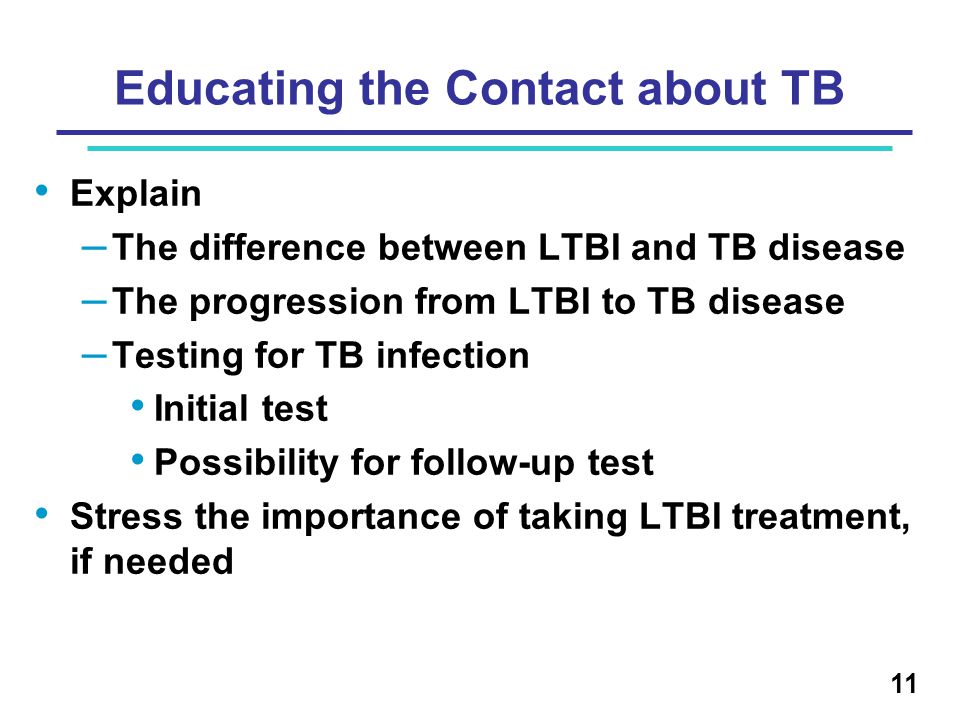 Educating the Contact about TB Explain – The difference between LTBI and TB disease – The progression from LTBI to TB disease – Testing for TB infection Initial test Possibility for follow-up test Stress the importance of taking LTBI treatment, if needed 11