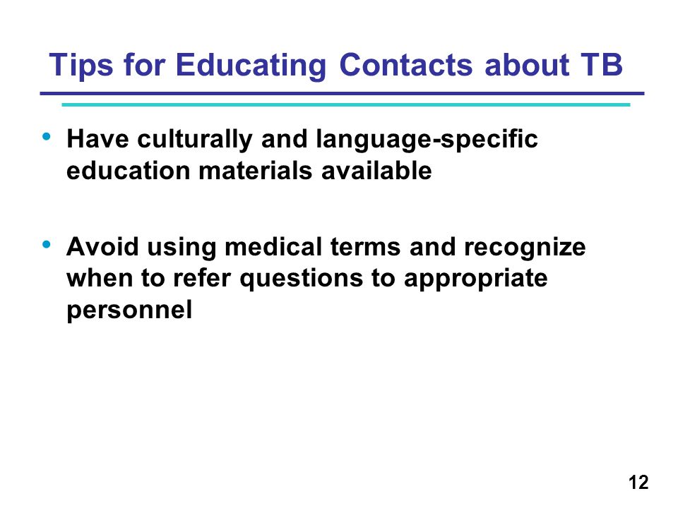Tips for Educating Contacts about TB Have culturally and language-specific education materials available Avoid using medical terms and recognize when to refer questions to appropriate personnel 12