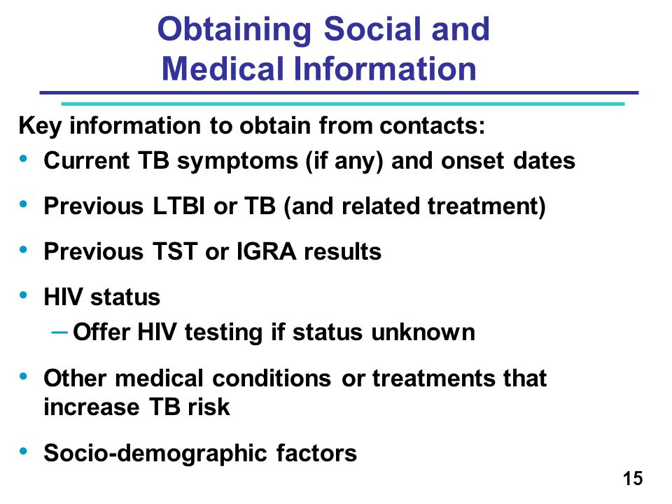 Key information to obtain from contacts: Current TB symptoms (if any) and onset dates Previous LTBI or TB (and related treatment) Previous TST or IGRA results HIV status – Offer HIV testing if status unknown Other medical conditions or treatments that increase TB risk Socio-demographic factors 15 Obtaining Social and Medical Information