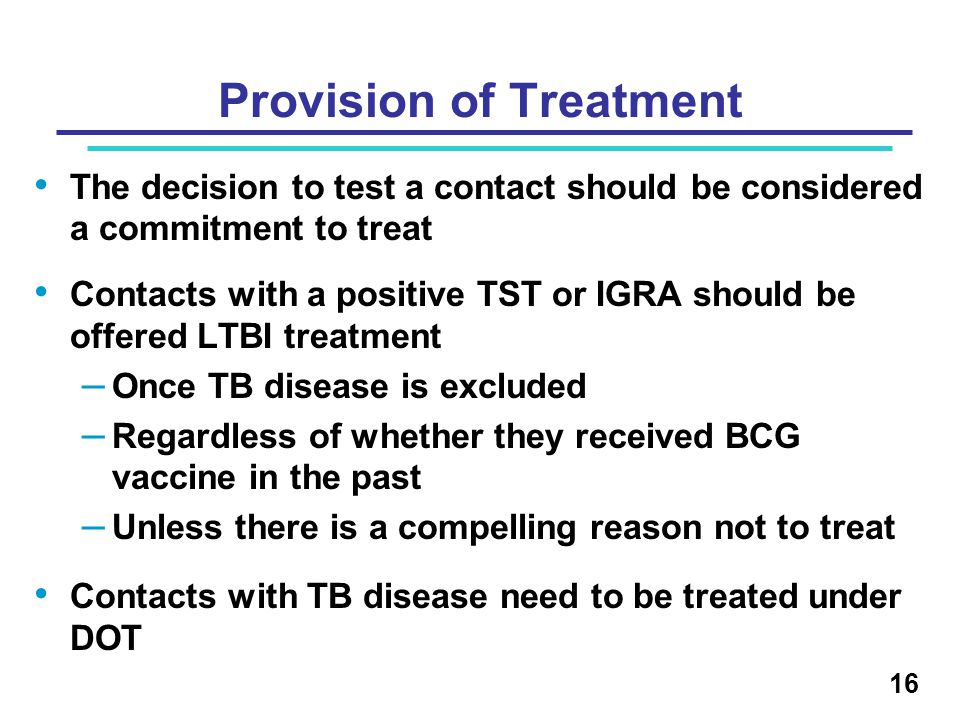 The decision to test a contact should be considered a commitment to treat Contacts with a positive TST or IGRA should be offered LTBI treatment – Once TB disease is excluded – Regardless of whether they received BCG vaccine in the past – Unless there is a compelling reason not to treat Contacts with TB disease need to be treated under DOT 16 Provision of Treatment
