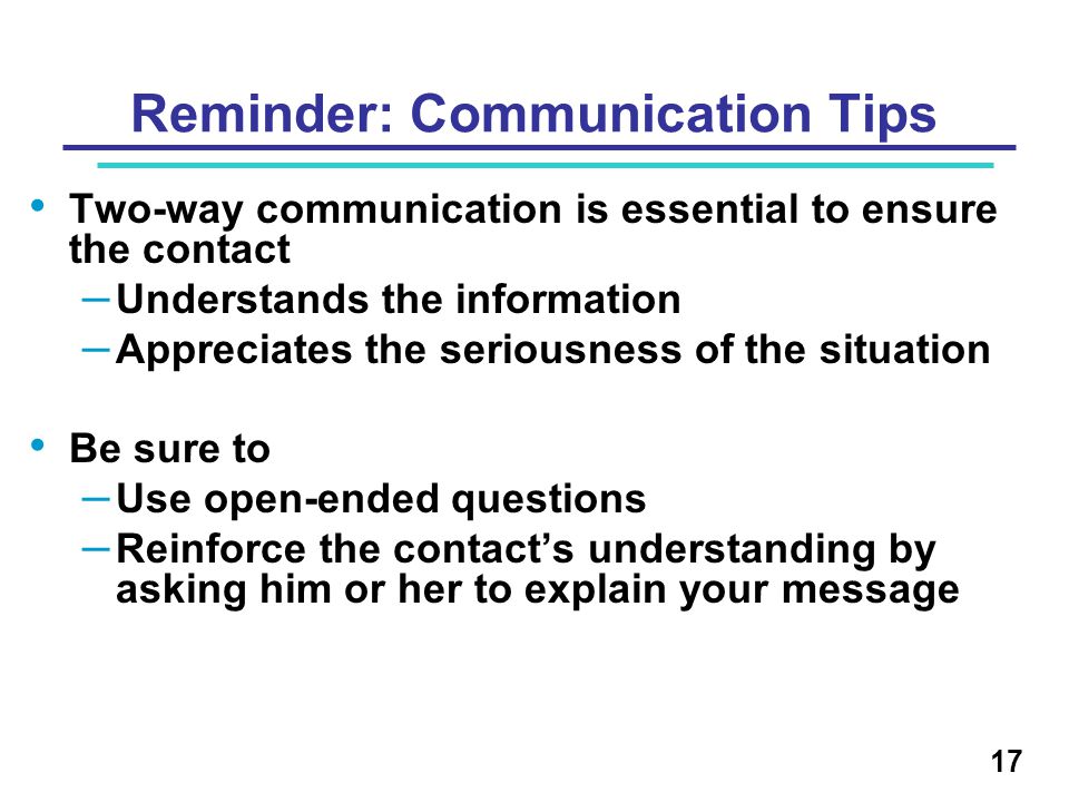 Reminder: Communication Tips Two-way communication is essential to ensure the contact – Understands the information – Appreciates the seriousness of the situation Be sure to – Use open-ended questions – Reinforce the contact’s understanding by asking him or her to explain your message 17