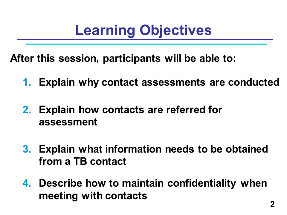 Learning Objectives After this session, participants will be able to: 1.Explain why contact assessments are conducted 2.Explain how contacts are referred for assessment 3.Explain what information needs to be obtained from a TB contact 4.Describe how to maintain confidentiality when meeting with contacts 2
