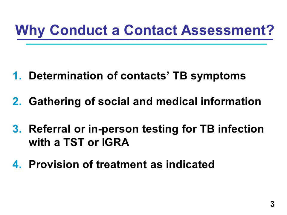 1.Determination of contacts’ TB symptoms 2.Gathering of social and medical information 3.Referral or in-person testing for TB infection with a TST or IGRA 4.Provision of treatment as indicated Why Conduct a Contact Assessment.