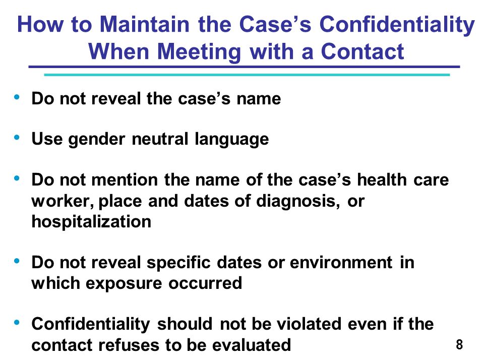 How to Maintain the Case’s Confidentiality When Meeting with a Contact Do not reveal the case’s name Use gender neutral language Do not mention the name of the case’s health care worker, place and dates of diagnosis, or hospitalization Do not reveal specific dates or environment in which exposure occurred Confidentiality should not be violated even if the contact refuses to be evaluated 8