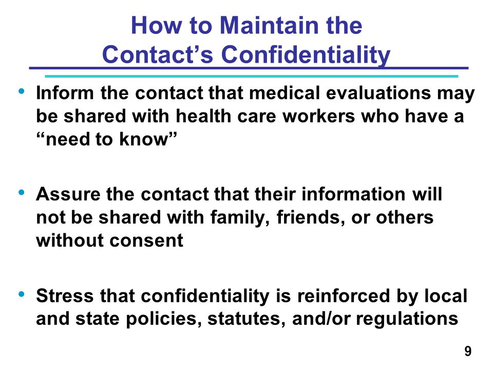 How to Maintain the Contact’s Confidentiality Inform the contact that medical evaluations may be shared with health care workers who have a need to know Assure the contact that their information will not be shared with family, friends, or others without consent Stress that confidentiality is reinforced by local and state policies, statutes, and/or regulations 9