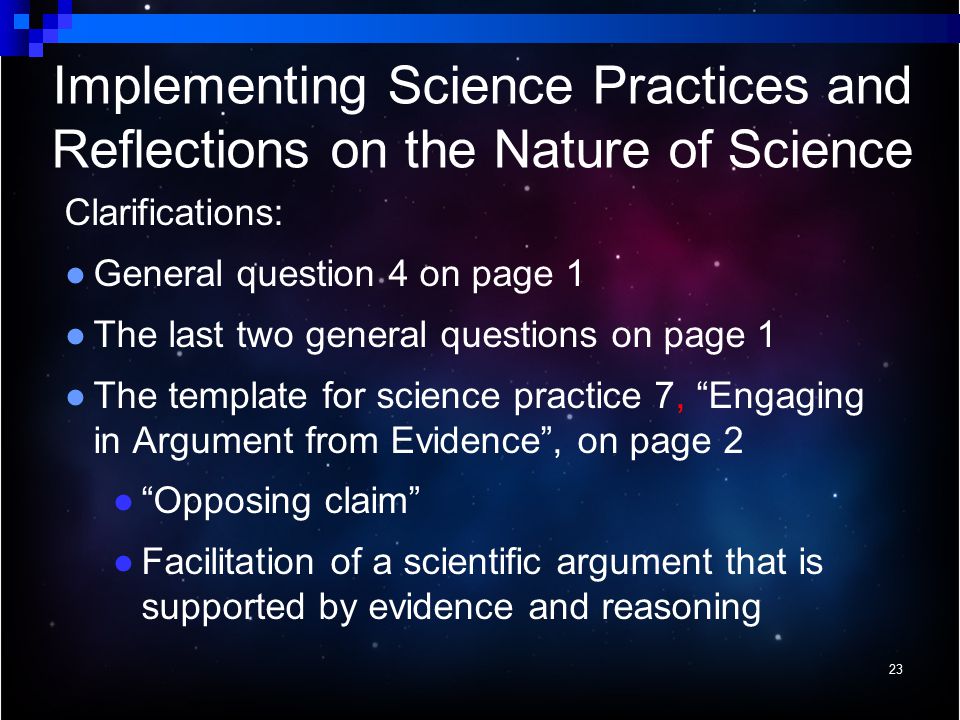 Clarifications: ● General question 4 on page 1 ● The last two general questions on page 1 ● The template for science practice 7, Engaging in Argument from Evidence , on page 2 ● Opposing claim ● Facilitation of a scientific argument that is supported by evidence and reasoning 23 Implementing Science Practices and Reflections on the Nature of Science