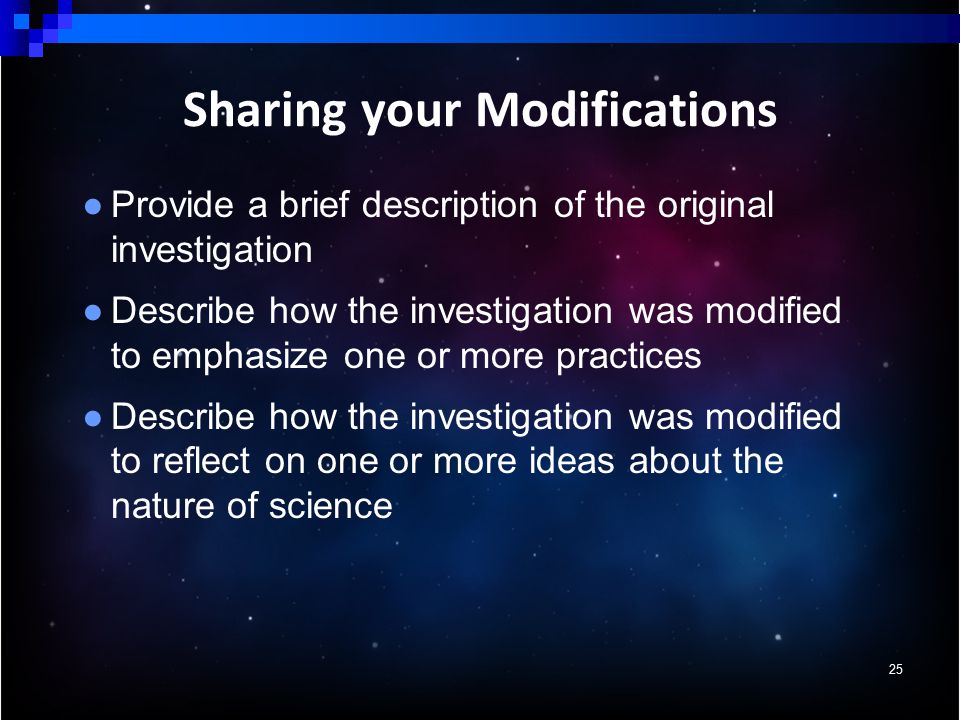 ● Provide a brief description of the original investigation ● Describe how the investigation was modified to emphasize one or more practices ● Describe how the investigation was modified to reflect on one or more ideas about the nature of science 25 Sharing your Modifications
