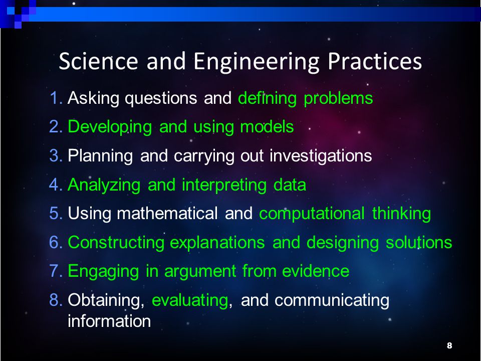 8 1.Asking questions and defining problems 2.Developing and using models 3.Planning and carrying out investigations 4.Analyzing and interpreting data 5.Using mathematical and computational thinking 6.Constructing explanations and designing solutions 7.Engaging in argument from evidence 8.Obtaining, evaluating, and communicating information Science and Engineering Practices