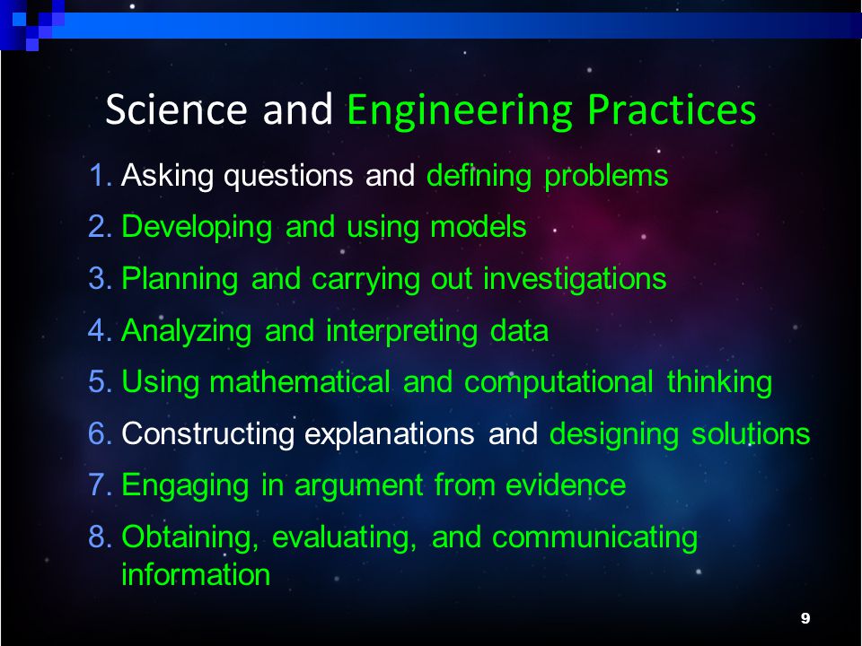 9 1.Asking questions and defining problems 2.Developing and using models 3.Planning and carrying out investigations 4.Analyzing and interpreting data 5.Using mathematical and computational thinking 6.Constructing explanations and designing solutions 7.Engaging in argument from evidence 8.Obtaining, evaluating, and communicating information