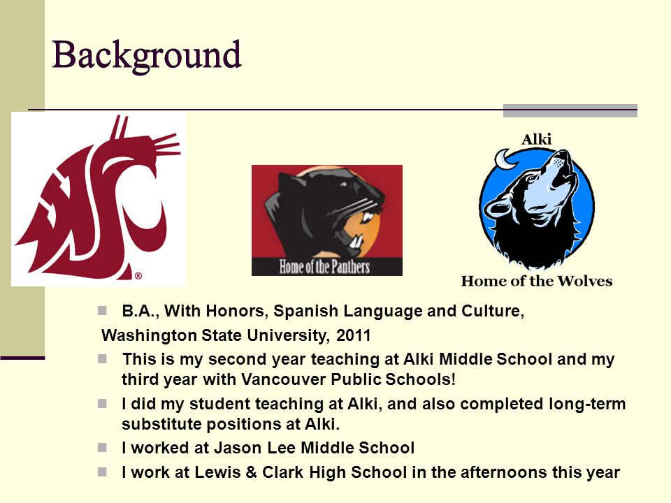 Background B.A., With Honors, Spanish Language and Culture, Washington State University, 2011 This is my second year teaching at Alki Middle School and my third year with Vancouver Public Schools.