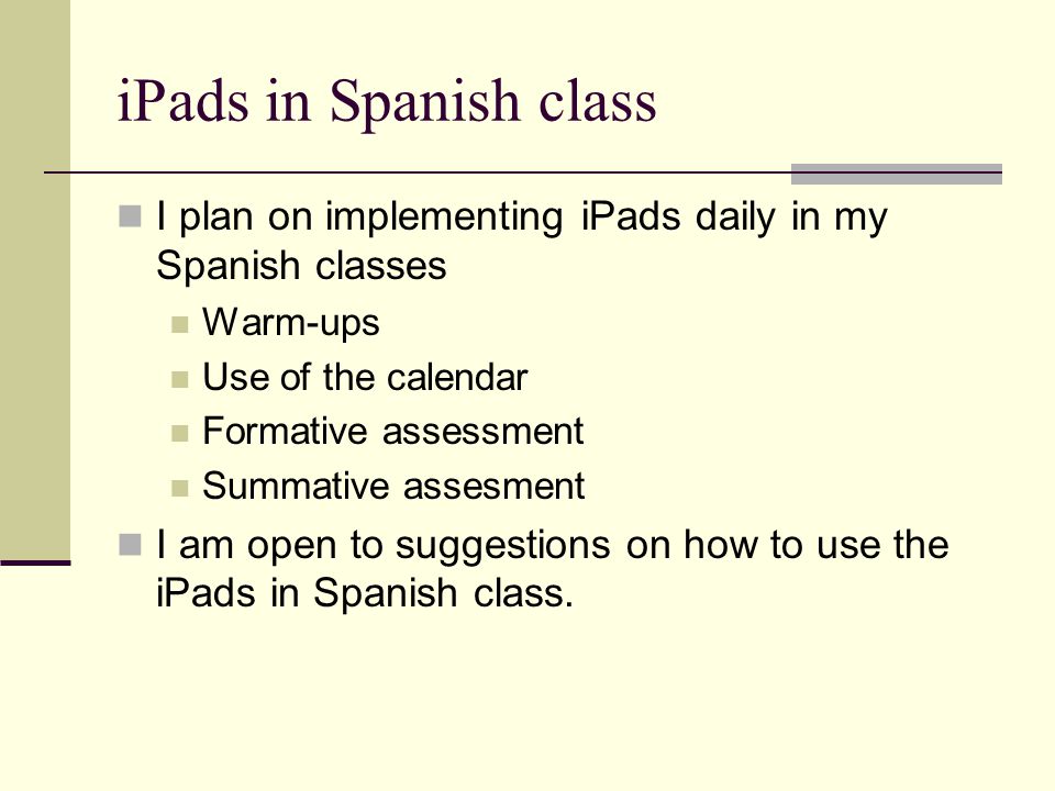 iPads in Spanish class I plan on implementing iPads daily in my Spanish classes Warm-ups Use of the calendar Formative assessment Summative assesment I am open to suggestions on how to use the iPads in Spanish class.