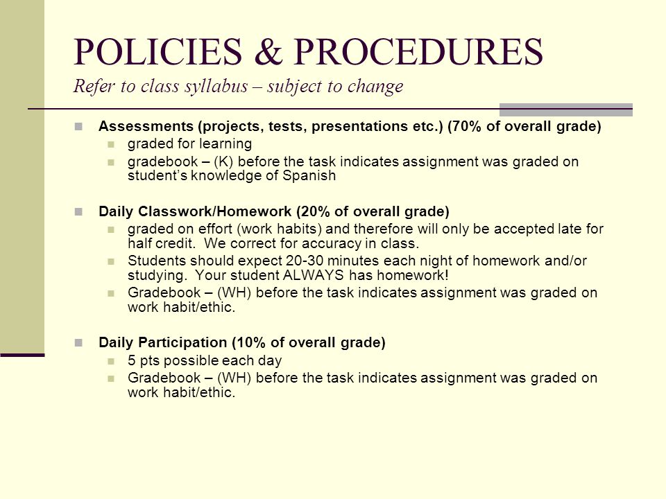 POLICIES & PROCEDURES Refer to class syllabus – subject to change Assessments (projects, tests, presentations etc.) (70% of overall grade) graded for learning gradebook – (K) before the task indicates assignment was graded on student’s knowledge of Spanish Daily Classwork/Homework (20% of overall grade) graded on effort (work habits) and therefore will only be accepted late for half credit.