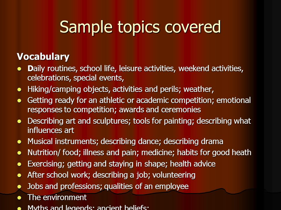 Sample topics covered Vocabulary Daily routines, school life, leisure activities, weekend activities, celebrations, special events, Daily routines, school life, leisure activities, weekend activities, celebrations, special events, Hiking/camping objects, activities and perils; weather, Hiking/camping objects, activities and perils; weather, Getting ready for an athletic or academic competition; emotional responses to competition; awards and ceremonies Getting ready for an athletic or academic competition; emotional responses to competition; awards and ceremonies Describing art and sculptures; tools for painting; describing what influences art Describing art and sculptures; tools for painting; describing what influences art Musical instruments; describing dance; describing drama Musical instruments; describing dance; describing drama Nutrition/ food; illness and pain; medicine; habits for good heath Nutrition/ food; illness and pain; medicine; habits for good heath Exercising; getting and staying in shape; health advice Exercising; getting and staying in shape; health advice After school work; describing a job; volunteering After school work; describing a job; volunteering Jobs and professions; qualities of an employee Jobs and professions; qualities of an employee The environment The environment Myths and legends; ancient beliefs; Myths and legends; ancient beliefs;