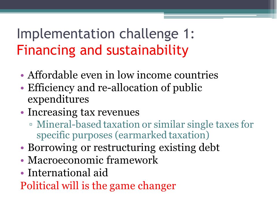 Affordable even in low income countries Efficiency and re-allocation of public expenditures Increasing tax revenues ▫Mineral-based taxation or similar single taxes for specific purposes (earmarked taxation) Borrowing or restructuring existing debt Macroeconomic framework International aid Political will is the game changer Implementation challenge 1: Financing and sustainability