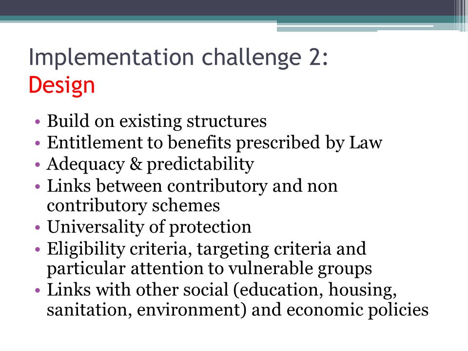 Build on existing structures Entitlement to benefits prescribed by Law Adequacy & predictability Links between contributory and non contributory schemes Universality of protection Eligibility criteria, targeting criteria and particular attention to vulnerable groups Links with other social (education, housing, sanitation, environment) and economic policies Implementation challenge 2: Design