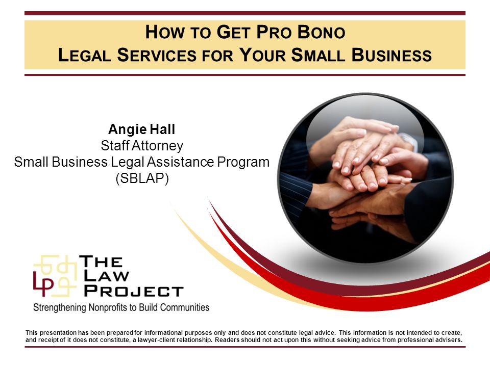 H OW TO G ET P RO B ONO L EGAL S ERVICES FOR Y OUR S MALL B USINESS Angie Hall Staff Attorney Small Business Legal Assistance Program (SBLAP) This presentation has been prepared for informational purposes only and does not constitute legal advice.