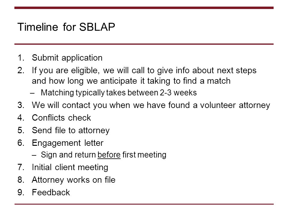 Timeline for SBLAP 1.Submit application 2.If you are eligible, we will call to give info about next steps and how long we anticipate it taking to find a match –Matching typically takes between 2-3 weeks 3.We will contact you when we have found a volunteer attorney 4.Conflicts check 5.Send file to attorney 6.Engagement letter –Sign and return before first meeting 7.Initial client meeting 8.Attorney works on file 9.Feedback