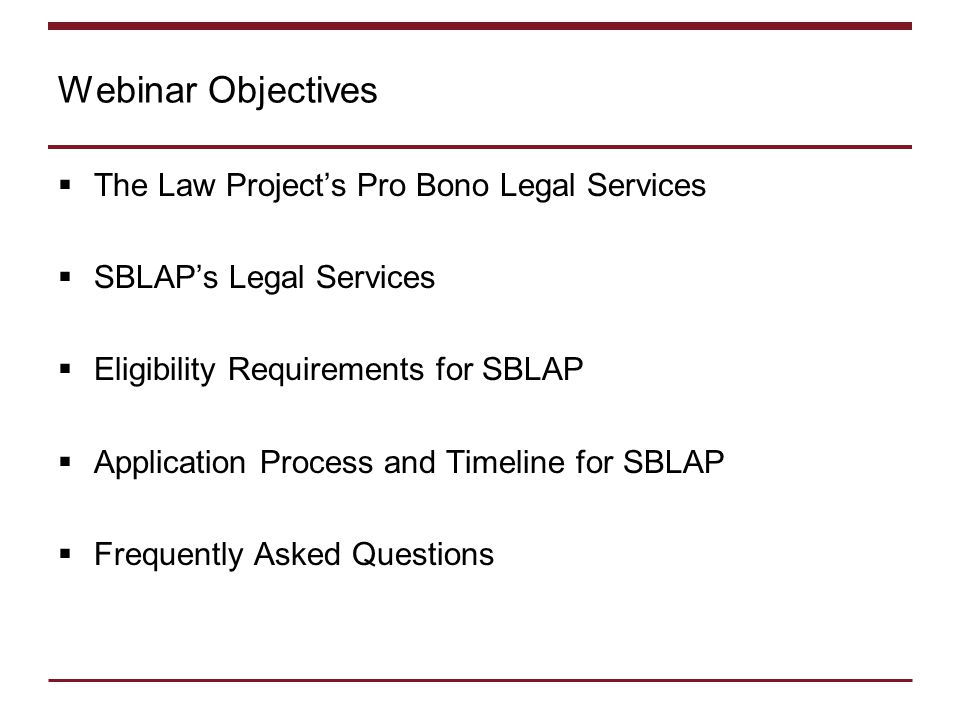 Webinar Objectives  The Law Project’s Pro Bono Legal Services  SBLAP’s Legal Services  Eligibility Requirements for SBLAP  Application Process and Timeline for SBLAP  Frequently Asked Questions