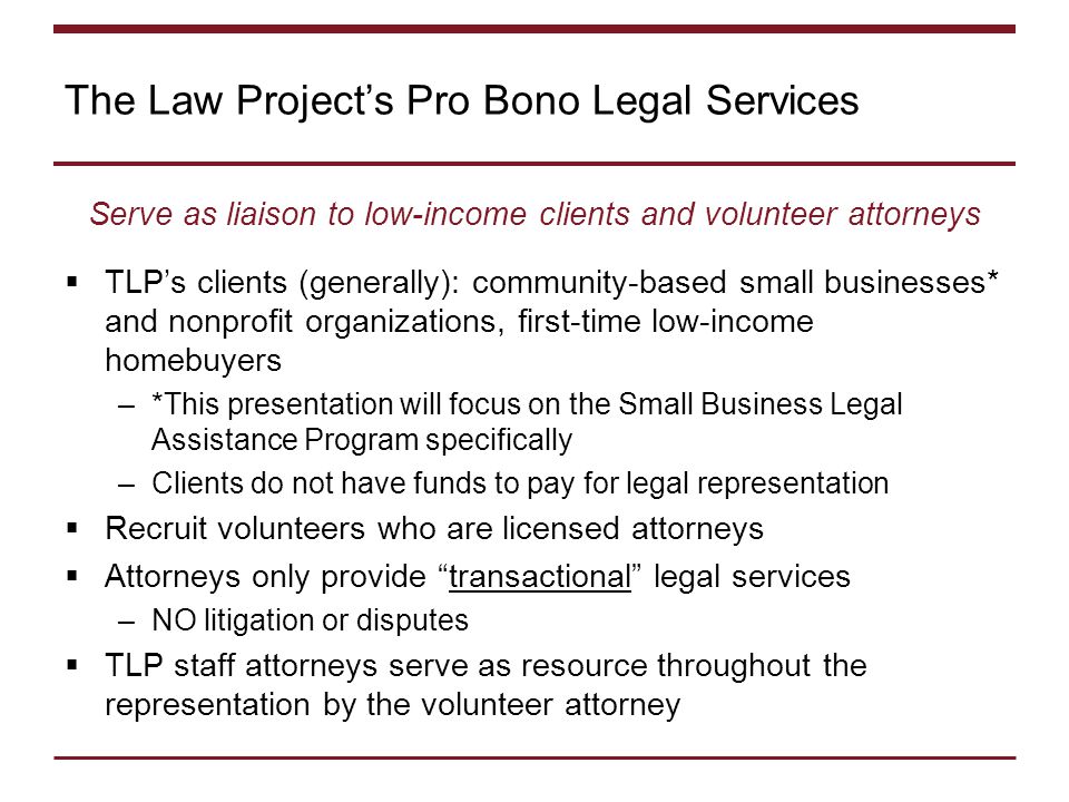 The Law Project’s Pro Bono Legal Services Serve as liaison to low-income clients and volunteer attorneys  TLP’s clients (generally): community-based small businesses* and nonprofit organizations, first-time low-income homebuyers –*This presentation will focus on the Small Business Legal Assistance Program specifically –Clients do not have funds to pay for legal representation  Recruit volunteers who are licensed attorneys  Attorneys only provide transactional legal services –NO litigation or disputes  TLP staff attorneys serve as resource throughout the representation by the volunteer attorney