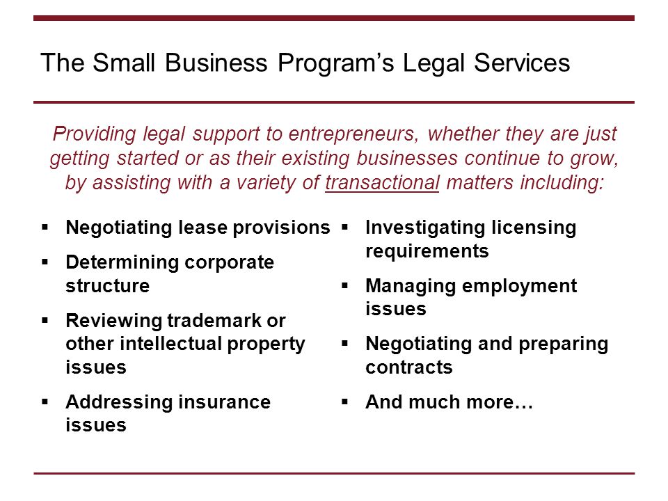 The Small Business Program’s Legal Services Providing legal support to entrepreneurs, whether they are just getting started or as their existing businesses continue to grow, by assisting with a variety of transactional matters including:  Negotiating lease provisions  Determining corporate structure  Reviewing trademark or other intellectual property issues  Addressing insurance issues  Investigating licensing requirements  Managing employment issues  Negotiating and preparing contracts  And much more…