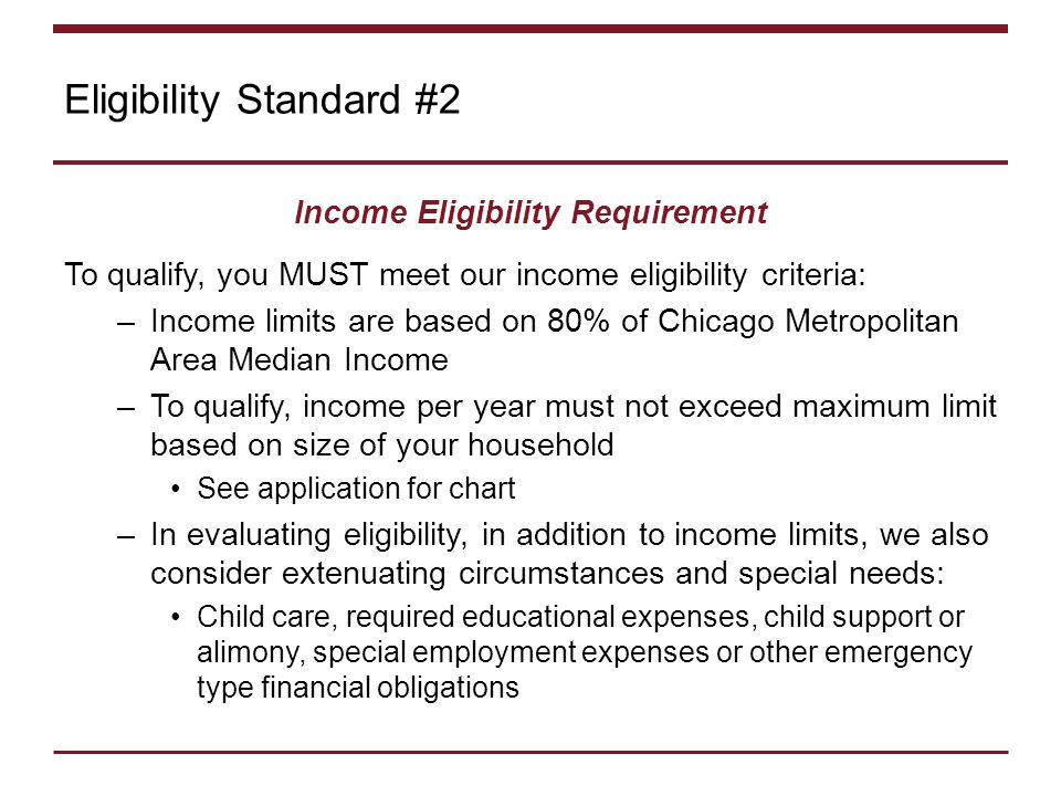 Eligibility Standard #2 Income Eligibility Requirement To qualify, you MUST meet our income eligibility criteria: –Income limits are based on 80% of Chicago Metropolitan Area Median Income –To qualify, income per year must not exceed maximum limit based on size of your household See application for chart –In evaluating eligibility, in addition to income limits, we also consider extenuating circumstances and special needs: Child care, required educational expenses, child support or alimony, special employment expenses or other emergency type financial obligations