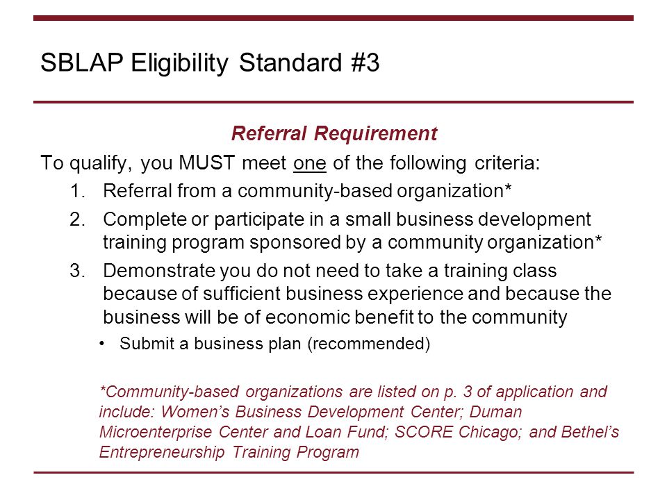 SBLAP Eligibility Standard #3 Referral Requirement To qualify, you MUST meet one of the following criteria: 1.Referral from a community-based organization* 2.Complete or participate in a small business development training program sponsored by a community organization* 3.Demonstrate you do not need to take a training class because of sufficient business experience and because the business will be of economic benefit to the community Submit a business plan (recommended) *Community-based organizations are listed on p.