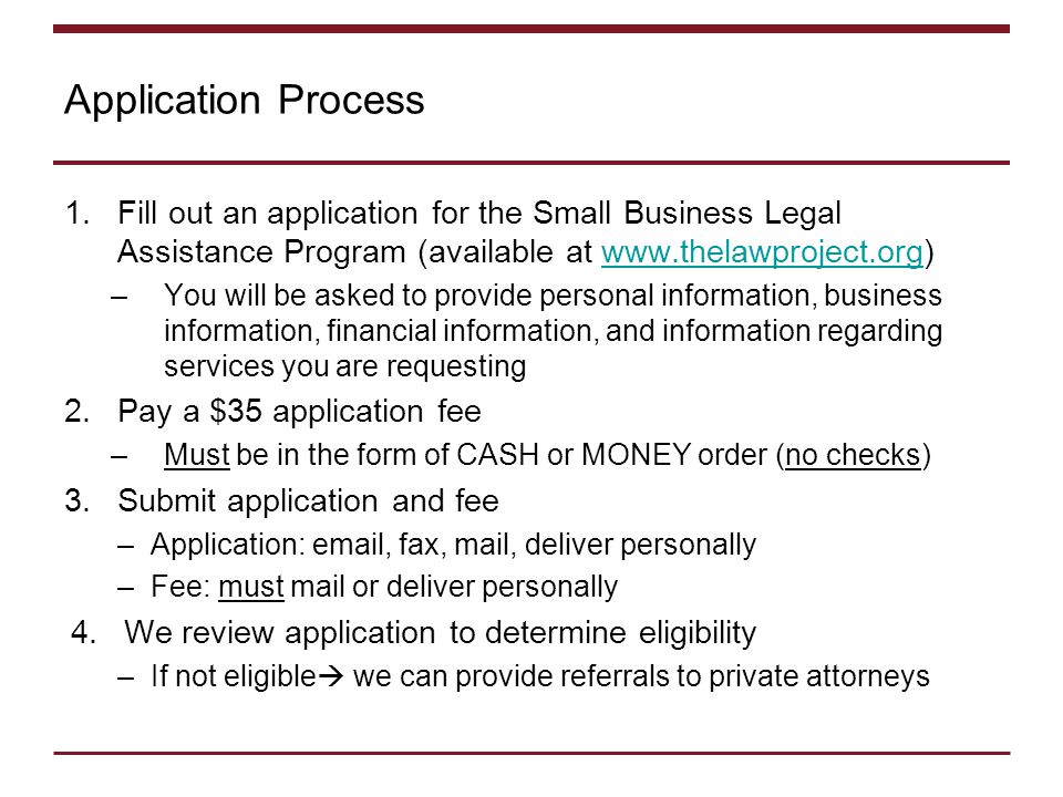 Application Process 1.Fill out an application for the Small Business Legal Assistance Program (available at   –You will be asked to provide personal information, business information, financial information, and information regarding services you are requesting 2.Pay a $35 application fee –Must be in the form of CASH or MONEY order (no checks) 3.Submit application and fee –Application:  , fax, mail, deliver personally –Fee: must mail or deliver personally 4.We review application to determine eligibility –If not eligible  we can provide referrals to private attorneys