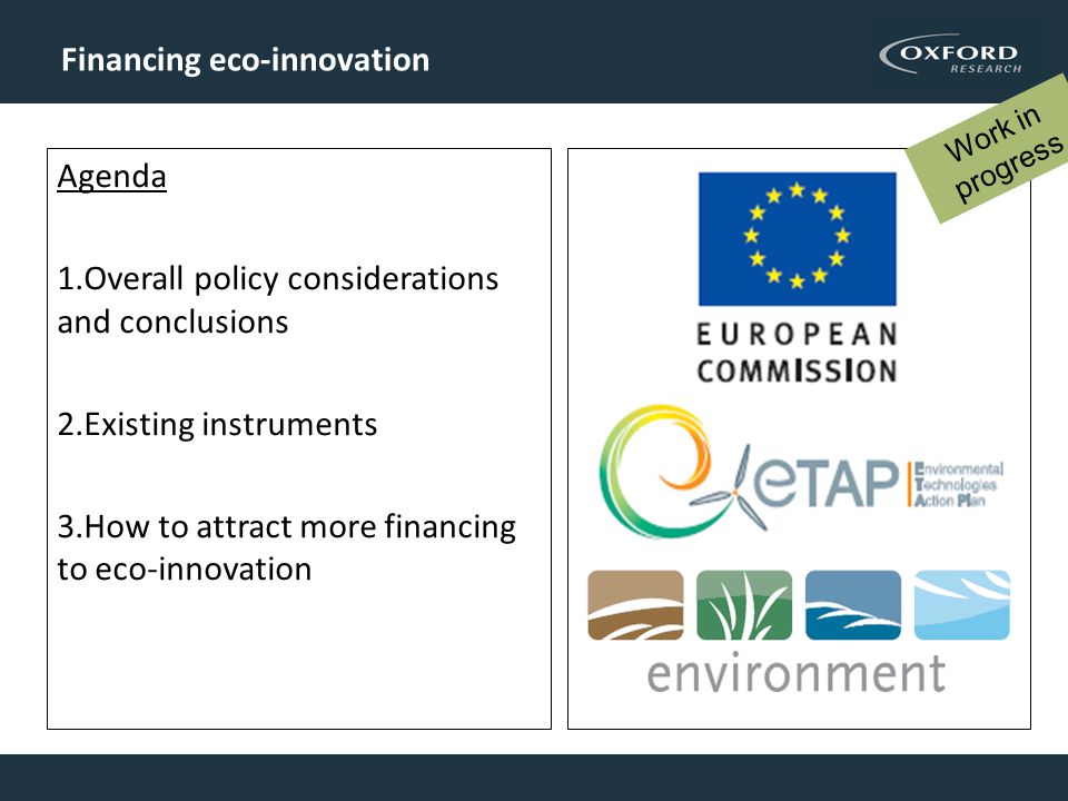 Todays agenda Agenda 1.Overall policy considerations and conclusions 2.Existing instruments 3.How to attract more financing to eco-innovation Financing eco-innovation Work in progress