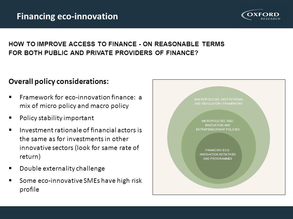 Financing eco-innovation Overall policy considerations:  Framework for eco-innovation finance: a mix of micro policy and macro policy  Policy stability important  Investment rationale of financial actors is the same as for investments in other innovative sectors (look for same rate of return)  Double externality challenge  Some eco-innovative SMEs have high risk profile HOW TO IMPROVE ACCESS TO FINANCE - ON REASONABLE TERMS FOR BOTH PUBLIC AND PRIVATE PROVIDERS OF FINANCE