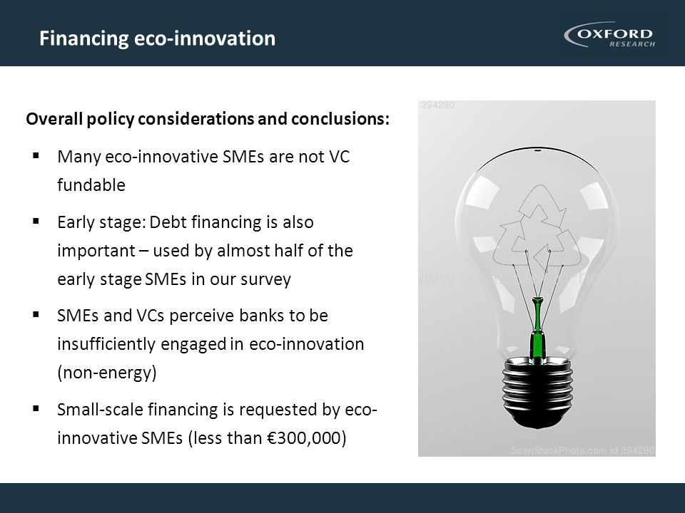 Financing eco-innovation  Many eco-innovative SMEs are not VC fundable  Early stage: Debt financing is also important – used by almost half of the early stage SMEs in our survey  SMEs and VCs perceive banks to be insufficiently engaged in eco-innovation (non-energy)  Small-scale financing is requested by eco- innovative SMEs (less than €300,000) Overall policy considerations and conclusions: