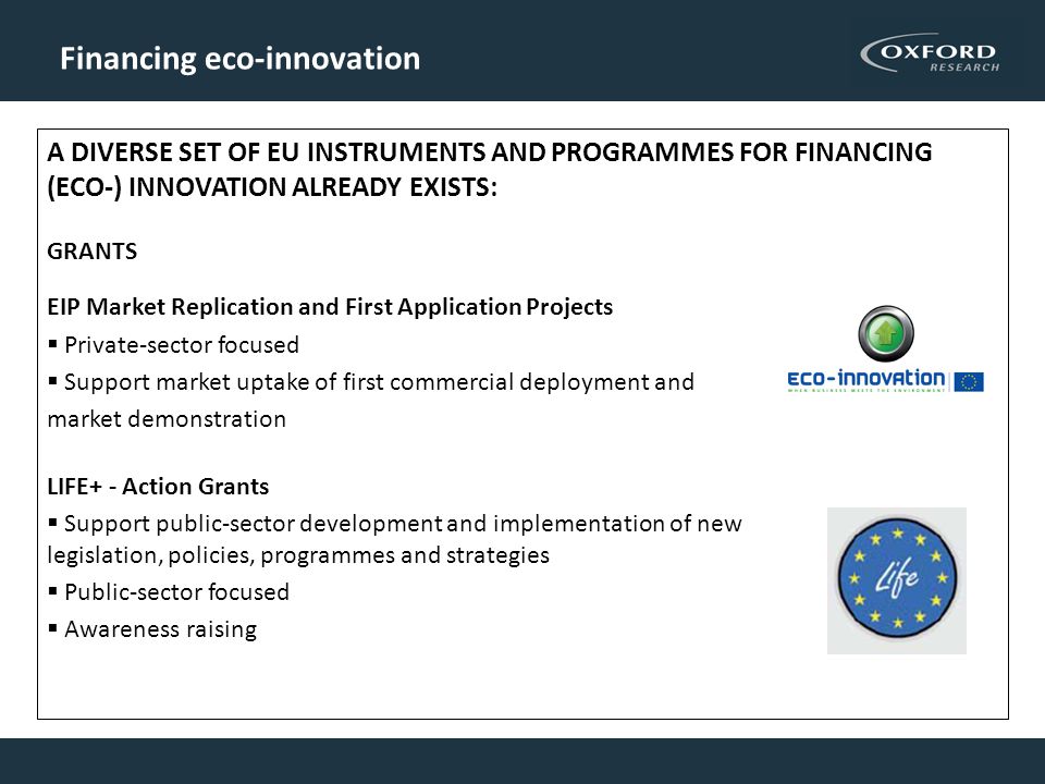 Financing eco-innovation A DIVERSE SET OF EU INSTRUMENTS AND PROGRAMMES FOR FINANCING (ECO-) INNOVATION ALREADY EXISTS: GRANTS EIP Market Replication and First Application Projects  Private-sector focused  Support market uptake of first commercial deployment and market demonstration LIFE+ - Action Grants  Support public-sector development and implementation of new legislation, policies, programmes and strategies  Public-sector focused  Awareness raising