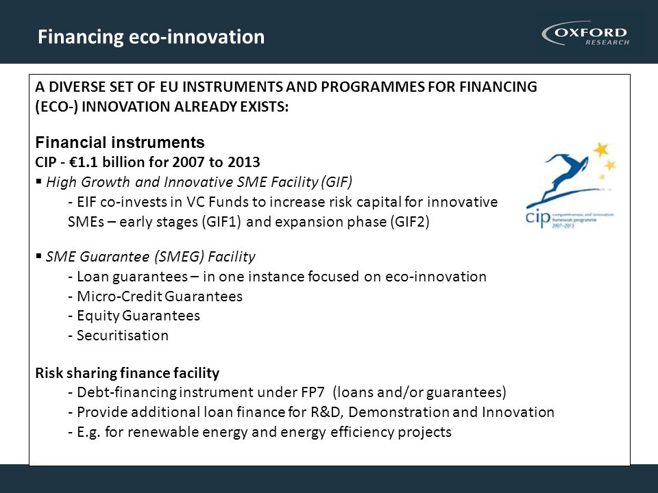 Financing eco-innovation A DIVERSE SET OF EU INSTRUMENTS AND PROGRAMMES FOR FINANCING (ECO-) INNOVATION ALREADY EXISTS: Financial instruments CIP - €1.1 billion for 2007 to 2013  High Growth and Innovative SME Facility (GIF) - EIF co-invests in VC Funds to increase risk capital for innovative SMEs – early stages (GIF1) and expansion phase (GIF2)  SME Guarantee (SMEG) Facility - Loan guarantees – in one instance focused on eco-innovation - Micro-Credit Guarantees - Equity Guarantees - Securitisation Risk sharing finance facility - Debt-financing instrument under FP7 (loans and/or guarantees) - Provide additional loan finance for R&D, Demonstration and Innovation - E.g.