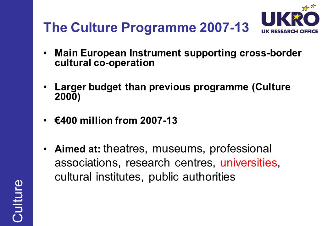 The Culture Programme Main European Instrument supporting cross-border cultural co-operation Larger budget than previous programme (Culture 2000) €400 million from Aimed at: theatres, museums, professional associations, research centres, universities, cultural institutes, public authorities Culture