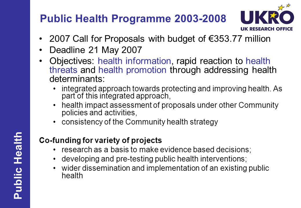 Public Health Programme Call for Proposals with budget of € million Deadline 21 May 2007 Objectives: health information, rapid reaction to health threats and health promotion through addressing health determinants: integrated approach towards protecting and improving health.
