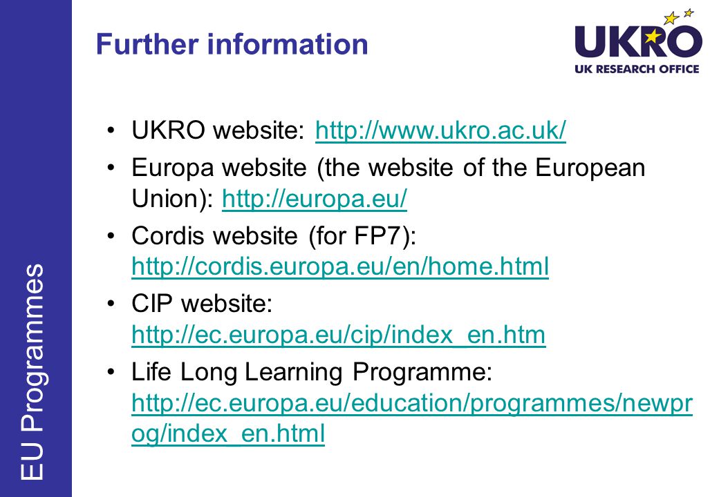 Further information EU Programmes UKRO website:   Europa website (the website of the European Union):   Cordis website (for FP7):     CIP website:     Life Long Learning Programme:   og/index_en.html   og/index_en.html