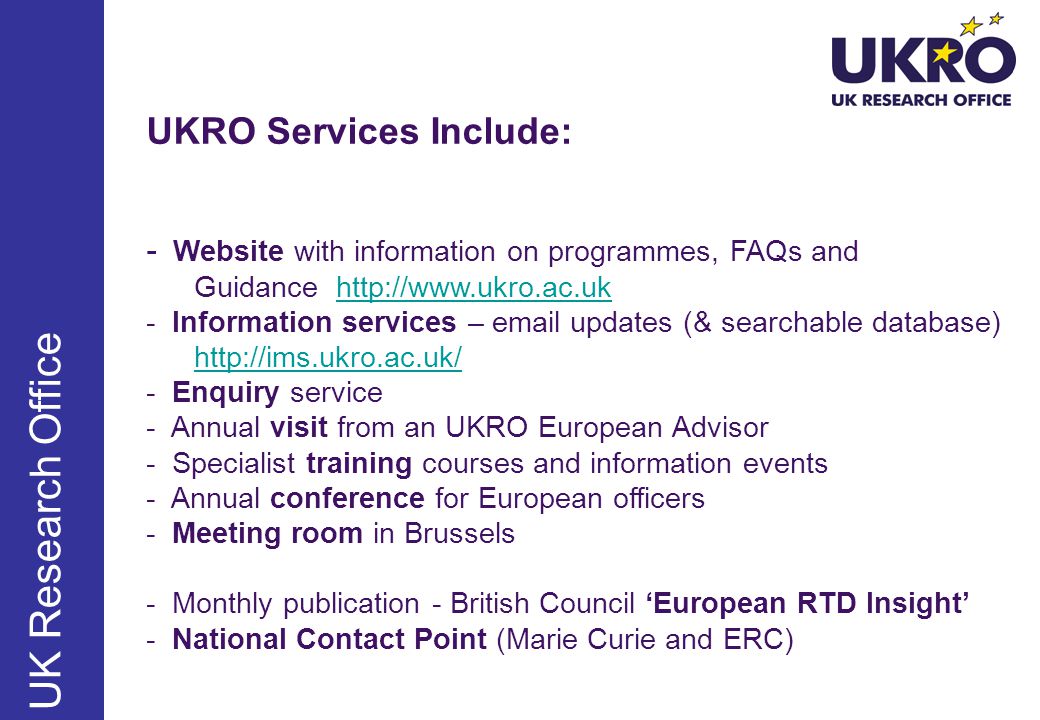 UKRO Services Include: - Website with information on programmes, FAQs and Guidance   - Information services –  updates (& searchable database)    - Enquiry service - Annual visit from an UKRO European Advisor - Specialist training courses and information events - Annual conference for European officers - Meeting room in Brussels - Monthly publication - British Council ‘European RTD Insight’ - National Contact Point (Marie Curie and ERC)