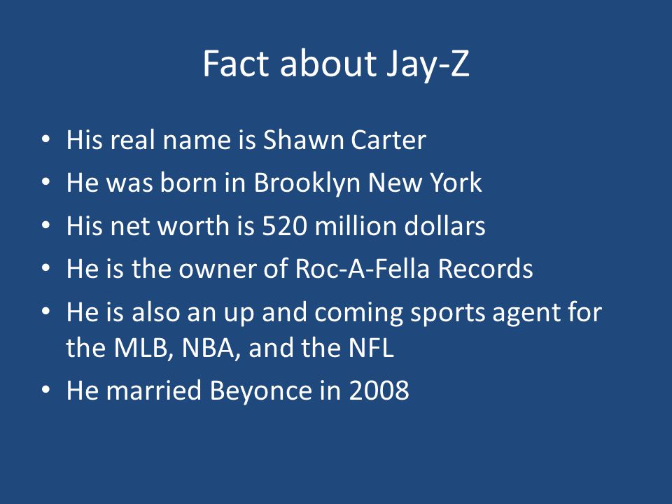 Fact about Jay-Z His real name is Shawn Carter He was born in Brooklyn New York His net worth is 520 million dollars He is the owner of Roc-A-Fella Records He is also an up and coming sports agent for the MLB, NBA, and the NFL He married Beyonce in 2008