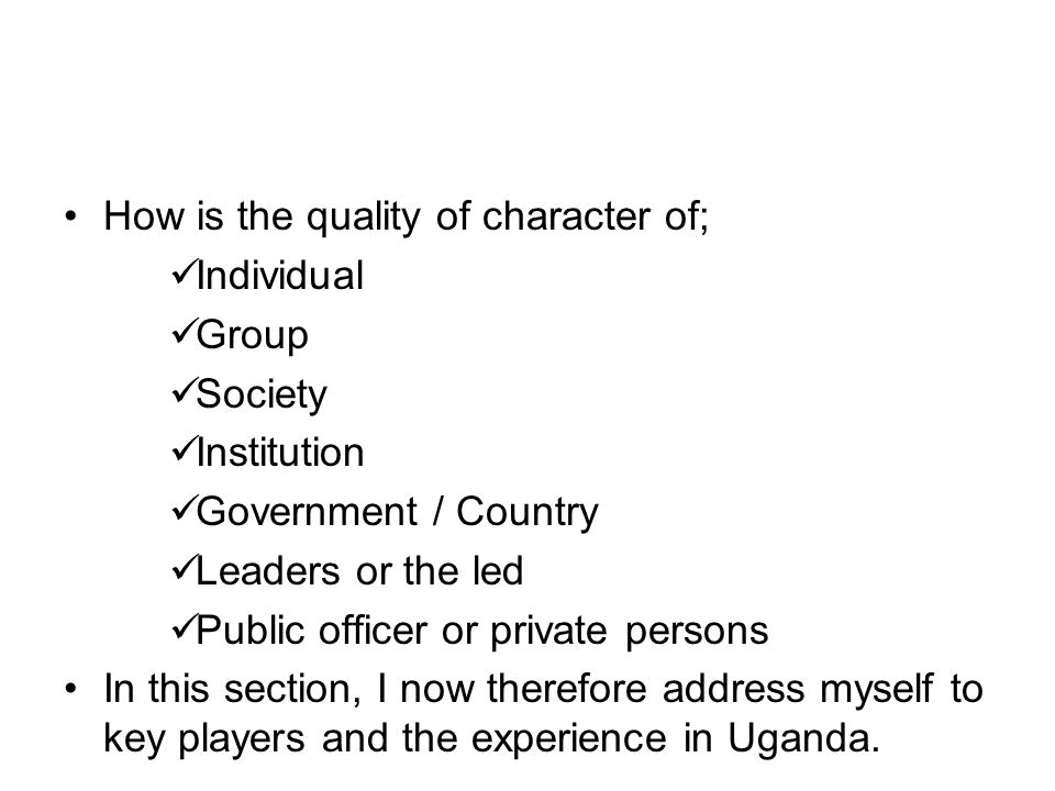 How is the quality of character of; Individual Group Society Institution Government / Country Leaders or the led Public officer or private persons In this section, I now therefore address myself to key players and the experience in Uganda.