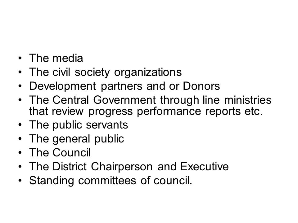The media The civil society organizations Development partners and or Donors The Central Government through line ministries that review progress performance reports etc.